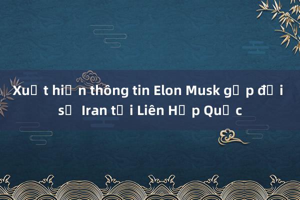 Xuất hiện thông tin Elon Musk gặp đại sứ Iran tại Liên Hợp Quốc