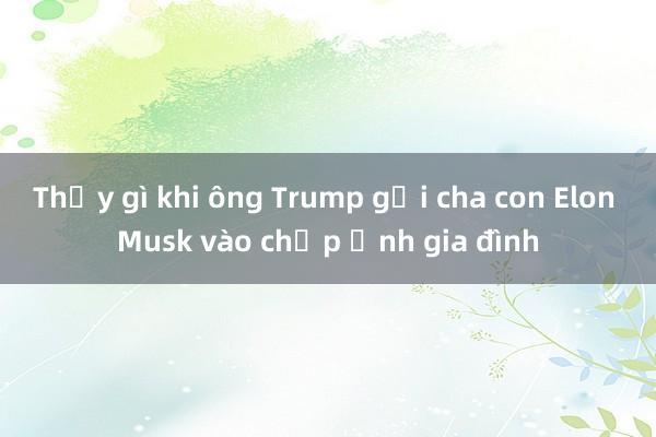 Thấy gì khi ông Trump gọi cha con Elon Musk vào chụp ảnh gia đình