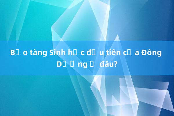 Bảo tàng Sinh học đầu tiên của Đông Dương ở đâu?