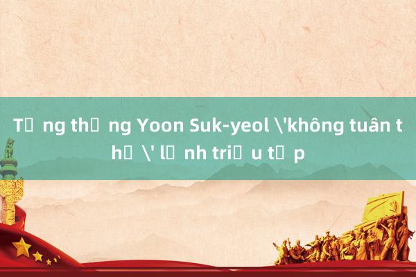 Tổng thống Yoon Suk-yeol 'không tuân thủ' lệnh triệu tập