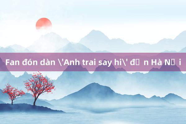 Fan đón dàn 'Anh trai say hi' đến Hà Nội