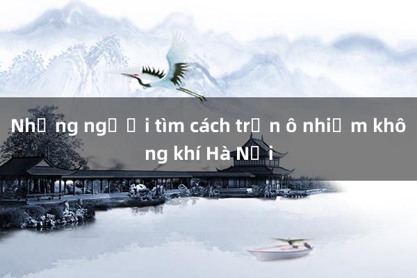 Những người tìm cách trốn ô nhiễm không khí Hà Nội