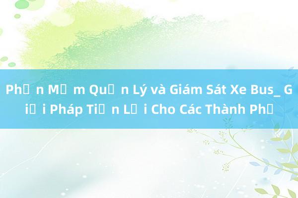 Phần Mềm Quản Lý và Giám Sát Xe Bus_ Giải Pháp Tiện Lợi Cho Các Thành Phố