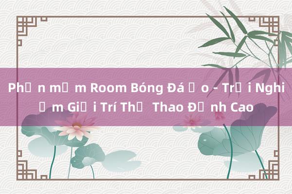 Phần mềm Room Bóng Đá Ảo - Trải Nghiệm Giải Trí Thể Thao Đỉnh Cao