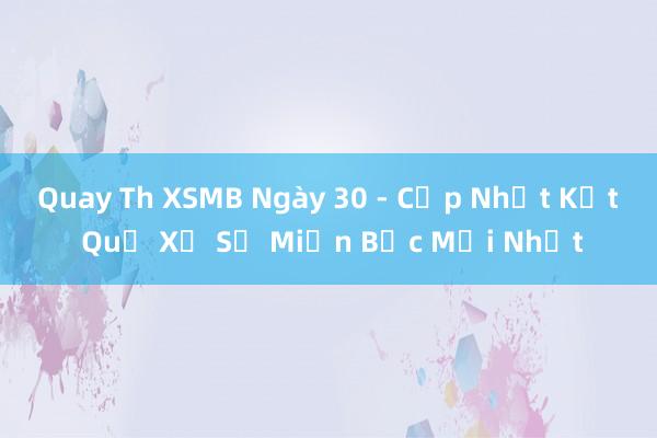 Quay Th XSMB Ngày 30 - Cập Nhật Kết Quả Xổ Số Miền Bắc Mới Nhất