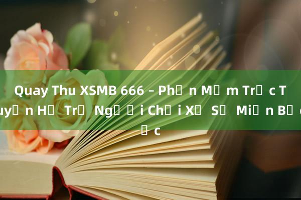 Quay Thu XSMB 666 – Phần Mềm Trực Tuyến Hỗ Trợ Người Chơi Xổ Số Miền Bắc