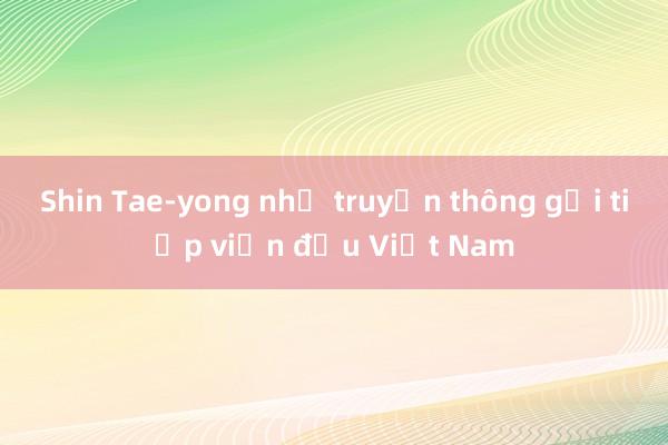 Shin Tae-yong nhờ truyền thông gọi tiếp viện đấu Việt Nam