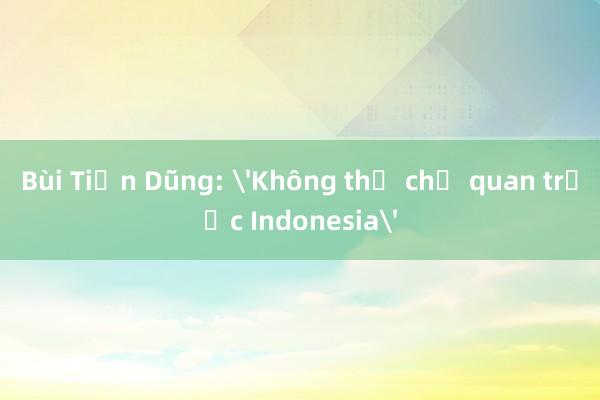 Bùi Tiến Dũng: 'Không thể chủ quan trước Indonesia'