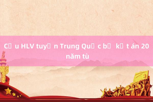 Cựu HLV tuyển Trung Quốc bị kết án 20 năm tù