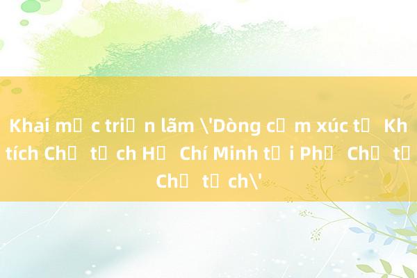 Khai mạc triển lãm 'Dòng cảm xúc từ Khu Di tích Chủ tịch Hồ Chí Minh tại Phủ Chủ tịch'