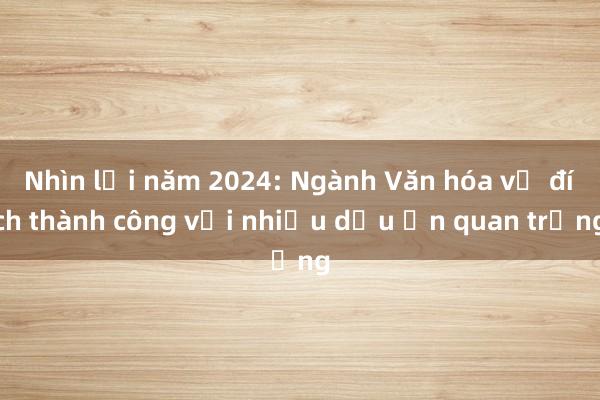 Nhìn lại năm 2024: Ngành Văn hóa về đích thành công với nhiều dấu ấn quan trọng