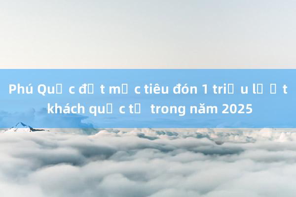 Phú Quốc đặt mục tiêu đón 1 triệu lượt khách quốc tế trong năm 2025