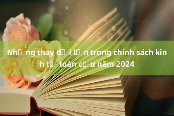 Những thay đổi lớn trong chính sách kinh tế toàn cầu năm 2024