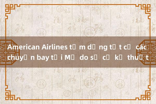 American Airlines tạm dừng tất cả các chuyến bay tại Mỹ do sự cố kỹ thuật