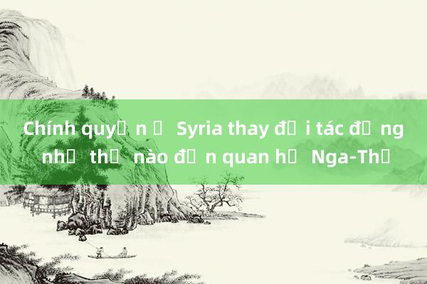 Chính quyền ở Syria thay đổi tác động như thế nào đến quan hệ Nga-Thổ