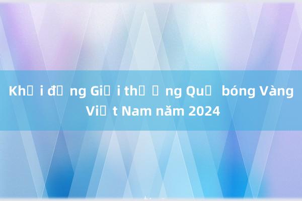 Khởi động Giải thưởng Quả bóng Vàng Việt Nam năm 2024