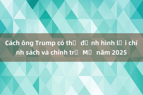 Cách ông Trump có thể định hình lại chính sách và chính trị Mỹ năm 2025