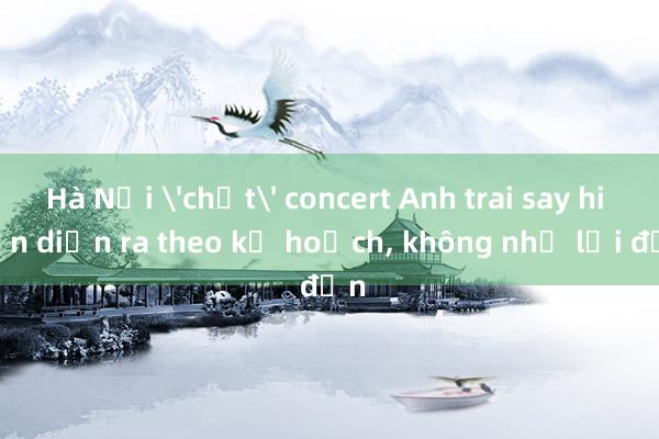 Hà Nội 'chốt' concert Anh trai say hi vẫn diễn ra theo kế hoạch， không như lời đồn