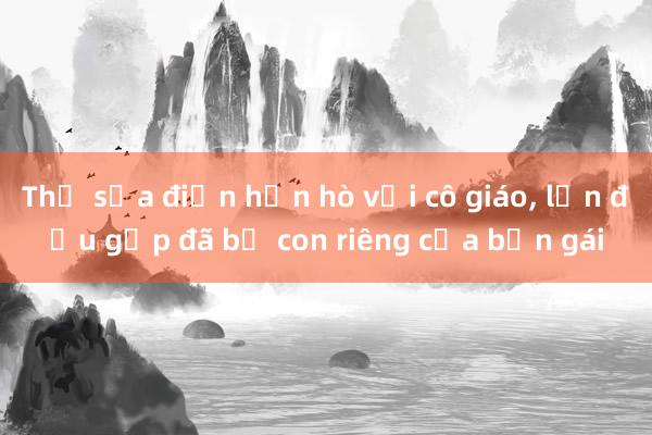 Thợ sửa điện hẹn hò với cô giáo， lần đầu gặp đã bế con riêng của bạn gái