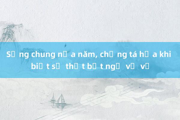 Sống chung nửa năm， chồng tá hỏa khi biết sự thật bất ngờ về vợ