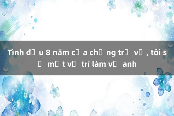 Tình đầu 8 năm của chồng trở về， tôi sợ mất vị trí làm vợ anh