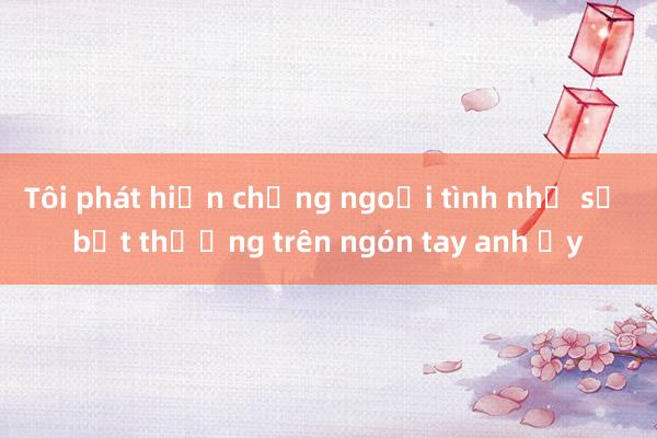 Tôi phát hiện chồng ngoại tình nhờ sự bất thường trên ngón tay anh ấy