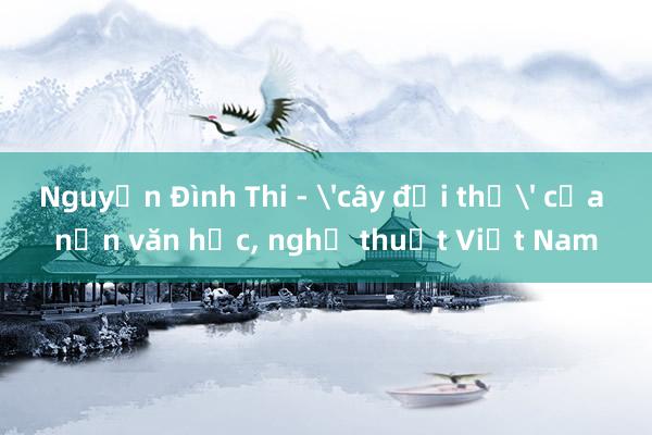 Nguyễn Đình Thi - 'cây đại thụ' của nền văn học, nghệ thuật Việt Nam