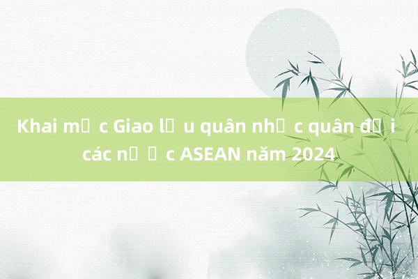 Khai mạc Giao lưu quân nhạc quân đội các nước ASEAN năm 2024