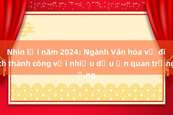 Nhìn lại năm 2024: Ngành Văn hóa về đích thành công với nhiều dấu ấn quan trọng