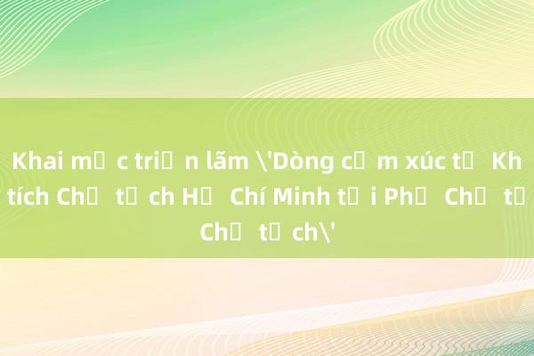 Khai mạc triển lãm 'Dòng cảm xúc từ Khu Di tích Chủ tịch Hồ Chí Minh tại Phủ Chủ tịch'