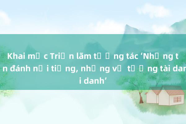 Khai mạc Triển lãm tương tác ‘Những trận đánh nổi tiếng, những vị tướng tài danh’