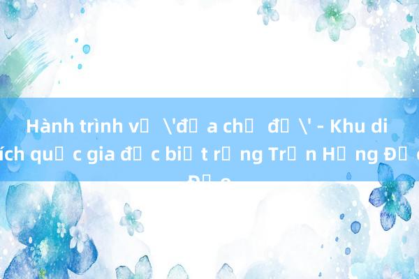 Hành trình về 'địa chỉ đỏ' - Khu di tích quốc gia đặc biệt rừng Trần Hưng Đạo