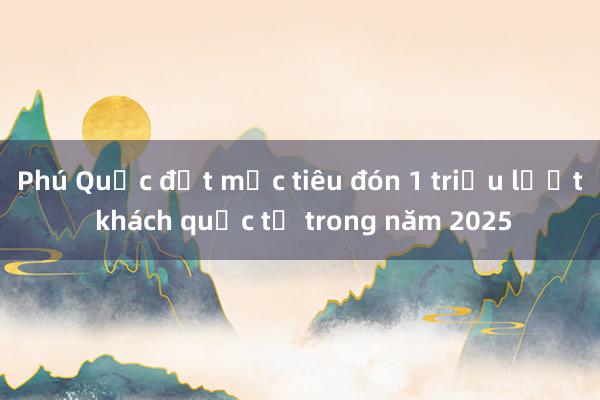 Phú Quốc đặt mục tiêu đón 1 triệu lượt khách quốc tế trong năm 2025