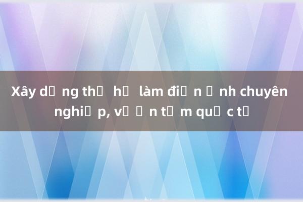 Xây dựng thế hệ làm điện ảnh chuyên nghiệp, vươn tầm quốc tế