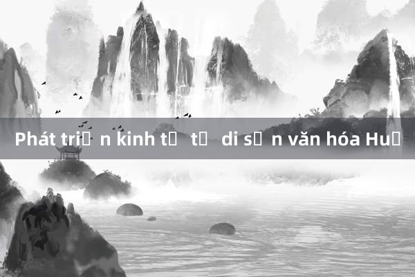 Phát triển kinh tế từ di sản văn hóa Huế