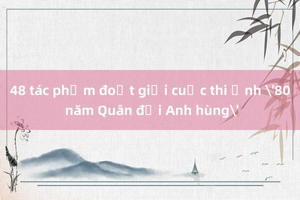 48 tác phẩm đoạt giải cuộc thi ảnh '80 năm Quân đội Anh hùng'