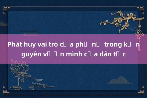 Phát huy vai trò của phụ nữ trong kỷ nguyên vươn mình của dân tộc