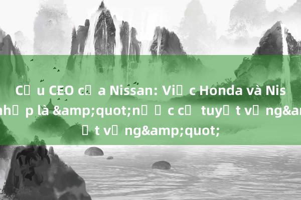 Cựu CEO của Nissan: Việc Honda và Nissan sáp nhập là &quot;nước cờ tuyệt vọng&quot;