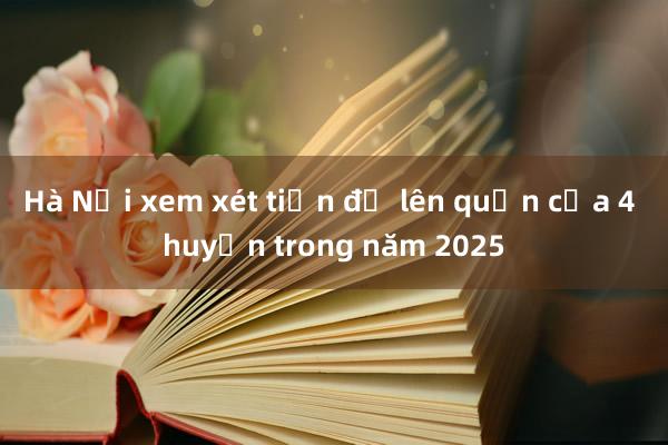 Hà Nội xem xét tiến độ lên quận của 4 huyện trong năm 2025