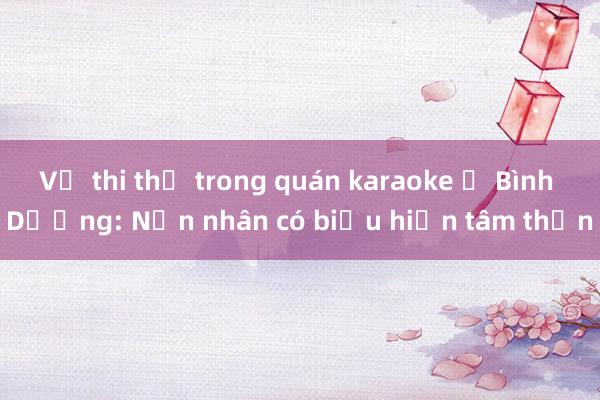 Vụ thi thể trong quán karaoke ở Bình Dương: Nạn nhân có biểu hiện tâm thần