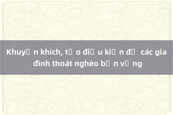 Khuyến khích, tạo điều kiện để các gia đình thoát nghèo bền vững