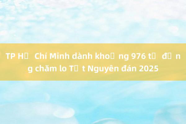 TP Hồ Chí Minh dành khoảng 976 tỷ đồng chăm lo Tết Nguyên đán 2025