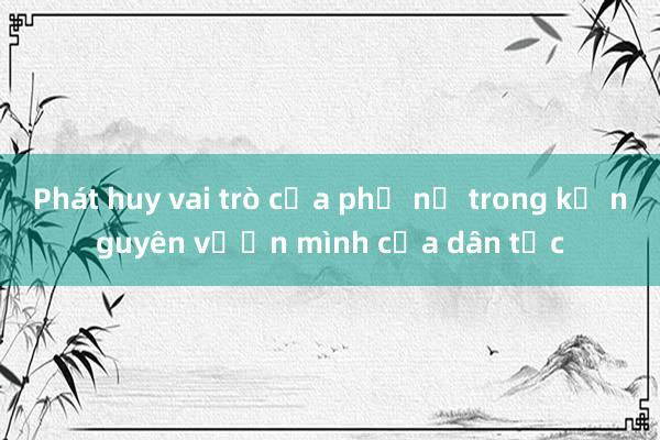 Phát huy vai trò của phụ nữ trong kỷ nguyên vươn mình của dân tộc