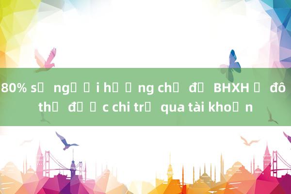 80% số người hưởng chế độ BHXH ở đô thị được chi trả qua tài khoản