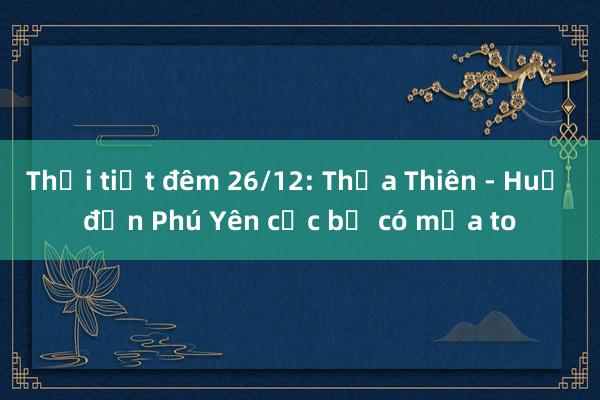 Thời tiết đêm 26/12: Thừa Thiên - Huế đến Phú Yên cục bộ có mưa to