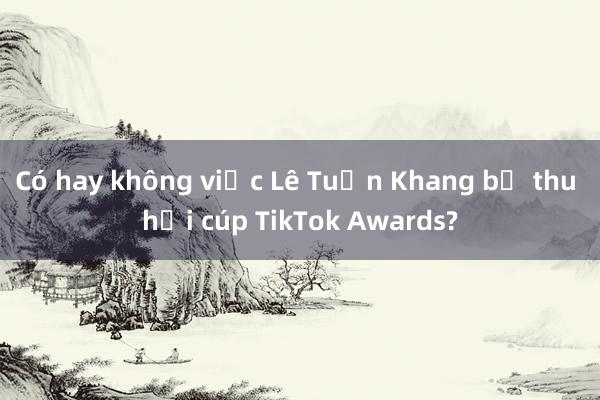 Có hay không việc Lê Tuấn Khang bị thu hồi cúp TikTok Awards?