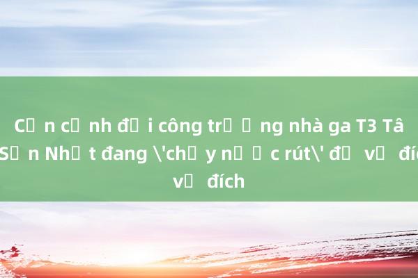 Cận cảnh đại công trường nhà ga T3 Tân Sơn Nhất đang 'chạy nước rút' để về đích