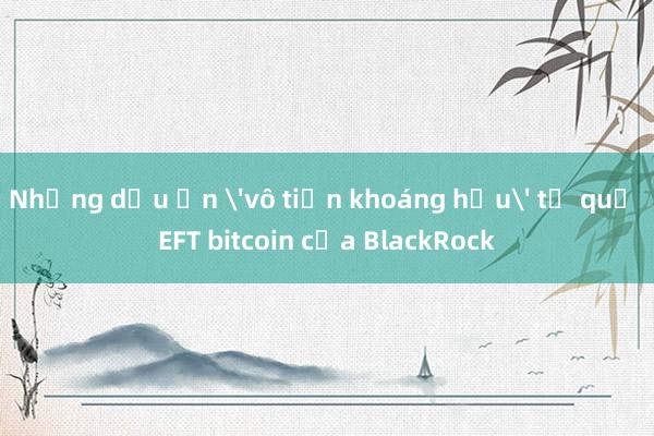 Những dấu ấn 'vô tiền khoáng hậu' từ quỹ EFT bitcoin của BlackRock