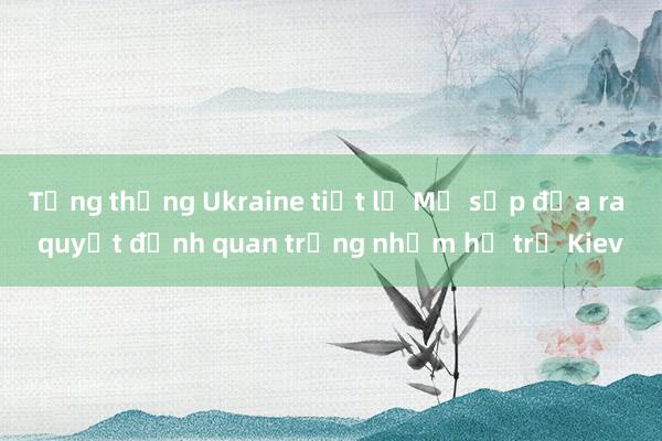 Tổng thống Ukraine tiết lộ Mỹ sắp đưa ra quyết định quan trọng nhằm hỗ trợ Kiev