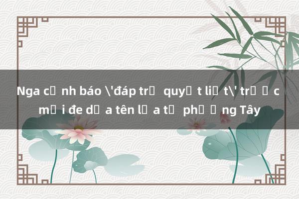 Nga cảnh báo 'đáp trả quyết liệt' trước mối đe dọa tên lửa từ phương Tây